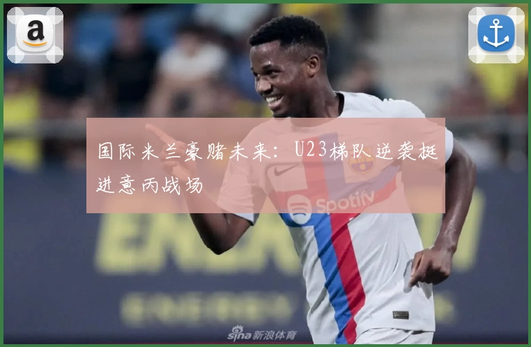 国际米兰豪赌未来：U23梯队逆袭挺进意丙战场