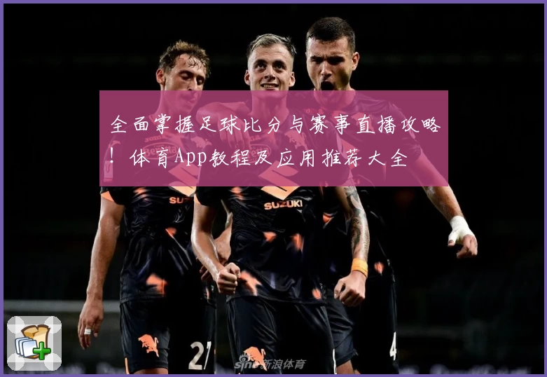 全面掌握足球比分与赛事直播攻略！体育App教程及应用推荐大全