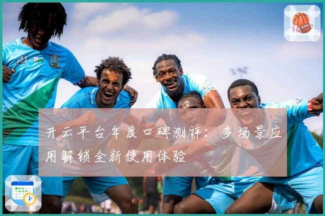 开云平台年度口碑测评：多场景应用解锁全新使用体验