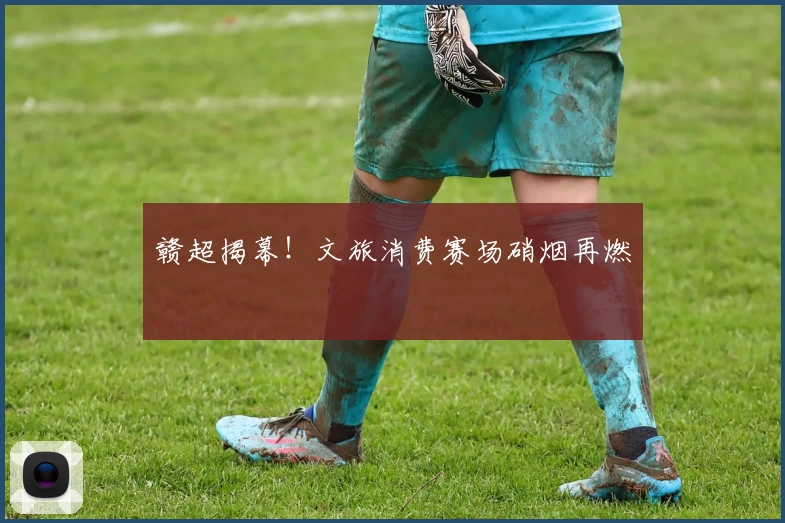 赣超揭幕！文旅消费赛场硝烟再燃