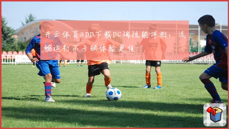 开云体育app下载pc端性能评测，流畅运行不卡顿体验更佳