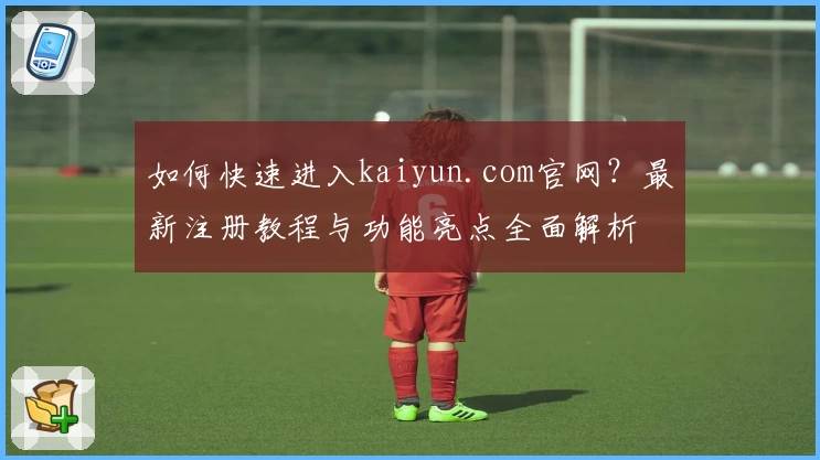 如何快速进入kaiyun.com官网?最新注册教程与功能亮点全面解析