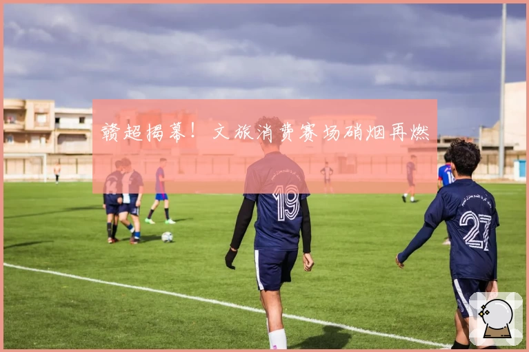 赣超揭幕!文旅消费赛场硝烟再燃