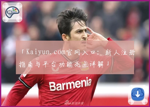 「Kaiyun.com官网入口：新人注册指南与平台功能亮点详解」
