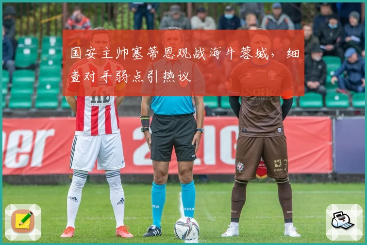 国安主帅塞蒂恩观战海牛蓉城,细查对手弱点引热议